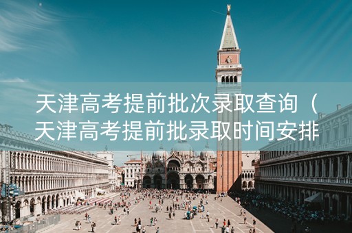 天津高考提前批次录取查询（天津高考提前批录取时间安排）