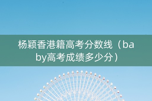 杨颖香港籍高考分数线（baby高考成绩多少分）