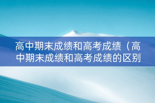 高中期末成绩和高考成绩（高中期末成绩和高考成绩的区别）