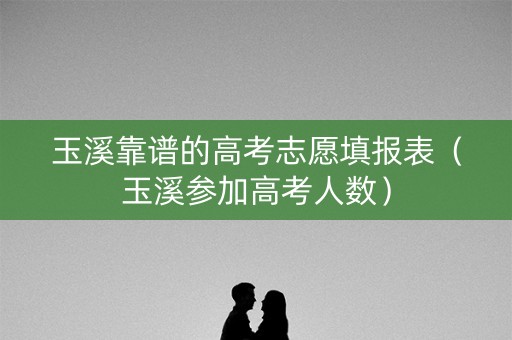 玉溪靠谱的高考志愿填报表（玉溪参加高考人数）