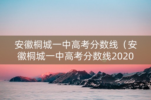 安徽桐城一中高考分数线（安徽桐城一中高考分数线2020）