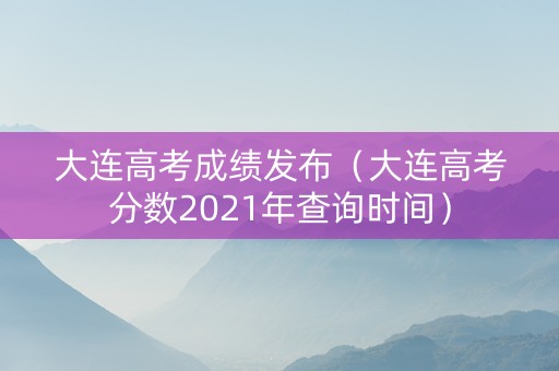 大连高考成绩发布（大连高考分数2021年查询时间）