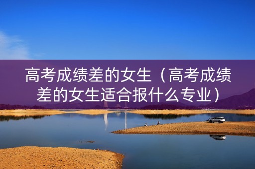 高考成绩差的女生（高考成绩差的女生适合报什么专业）