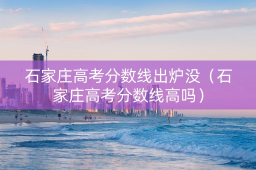 石家庄高考分数线出炉没（石家庄高考分数线高吗）