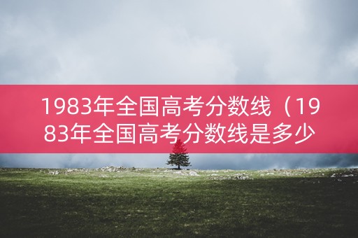 1983年全国高考分数线（1983年全国高考分数线是多少）
