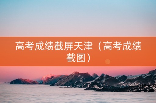高考成绩截屏天津（高考成绩截图）