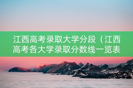 江西高考录取大学分段（江西高考各大学录取分数线一览表2021）