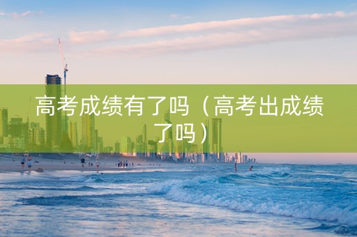 高考成绩有了吗（高考出成绩了吗）