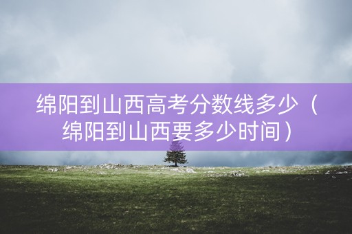 绵阳到山西高考分数线多少（绵阳到山西要多少时间）