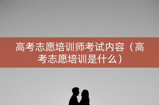 高考志愿培训师考试内容（高考志愿培训是什么）