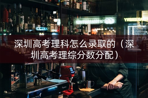 深圳高考理科怎么录取的（深圳高考理综分数分配）