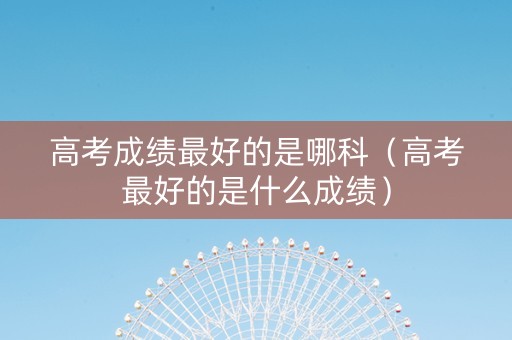 高考成绩最好的是哪科（高考最好的是什么成绩）