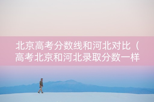 北京高考分数线和河北对比（高考北京和河北录取分数一样吗）
