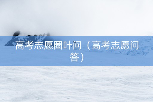 高考志愿圈叶问（高考志愿问答）
