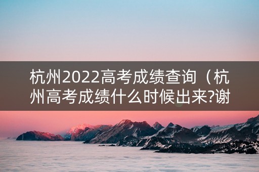 杭州2022高考成绩查询（杭州高考成绩什么时候出来?谢谢）