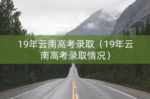 19年云南高考录取（19年云南高考录取情况）