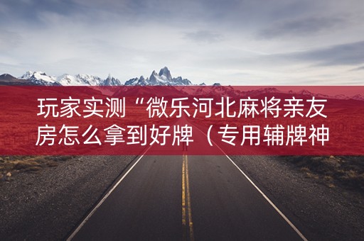 玩家实测“微乐河北麻将亲友房怎么拿到好牌（专用辅牌神器免安装）