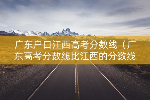 广东户口江西高考分数线（广东高考分数线比江西的分数线低吗）
