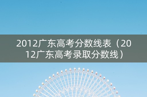 2012广东高考分数线表（2012广东高考录取分数线）