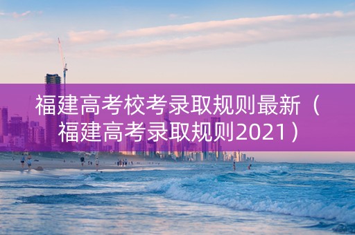 福建高考校考录取规则最新（福建高考录取规则2021）