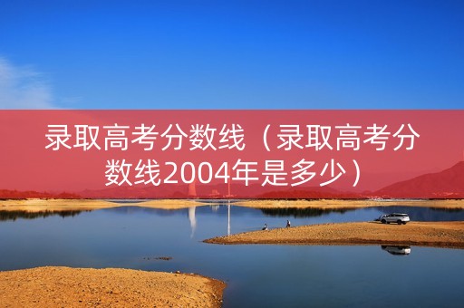 录取高考分数线（录取高考分数线2004年是多少）