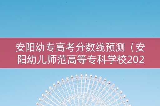 安阳幼专高考分数线预测（安阳幼儿师范高等专科学校2020录取分数线）