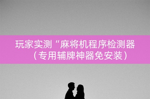 玩家实测“麻将机程序检测器（专用辅牌神器免安装）