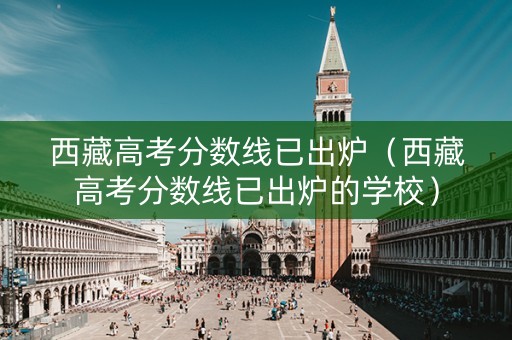 西藏高考分数线已出炉（西藏高考分数线已出炉的学校）