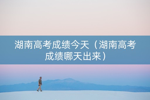 湖南高考成绩今天（湖南高考成绩哪天出来）