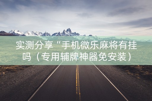 实测分享“手机微乐麻将有挂吗（专用辅牌神器免安装）