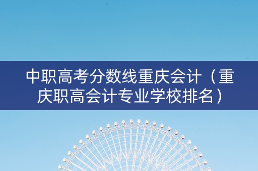 中职高考分数线重庆会计（重庆职高会计专业学校排名）