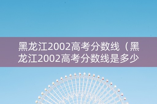 黑龙江2002高考分数线（黑龙江2002高考分数线是多少）