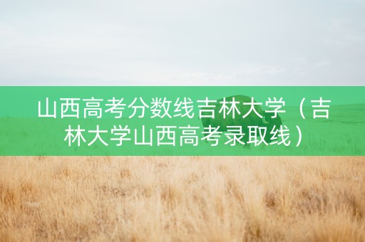 山西高考分数线吉林大学（吉林大学山西高考录取线）