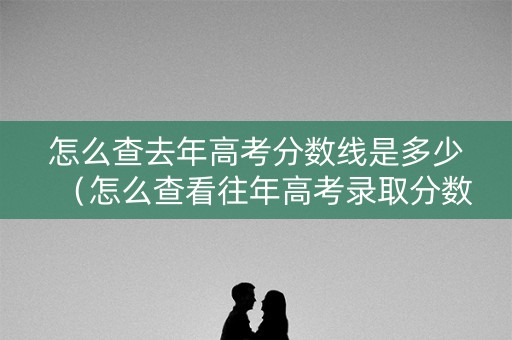 怎么查去年高考分数线是多少（怎么查看往年高考录取分数）