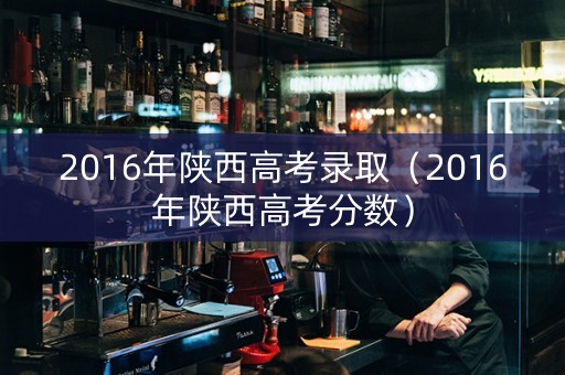 2016年陕西高考录取（2016年陕西高考分数）