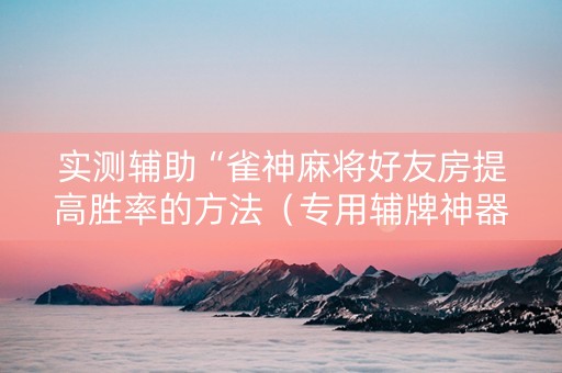 实测辅助“雀神麻将好友房提高胜率的方法（专用辅牌神器免安装）