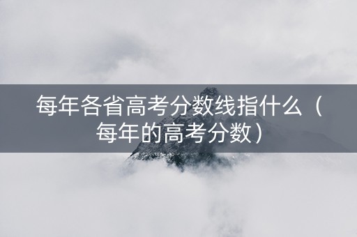 每年各省高考分数线指什么（每年的高考分数）