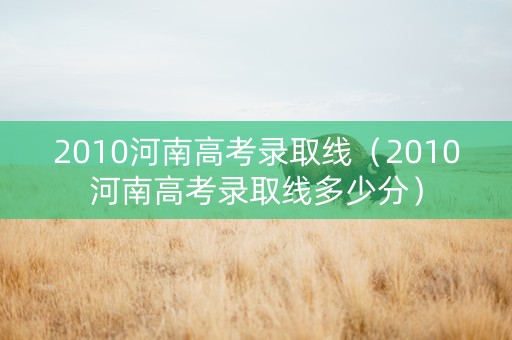 2010河南高考录取线（2010河南高考录取线多少分）