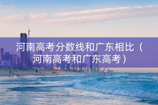 河南高考分数线和广东相比（河南高考和广东高考）