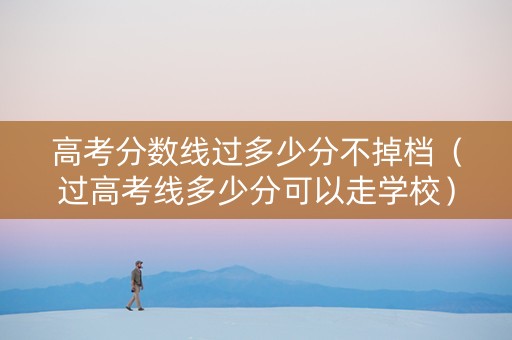 高考分数线过多少分不掉档（过高考线多少分可以走学校）