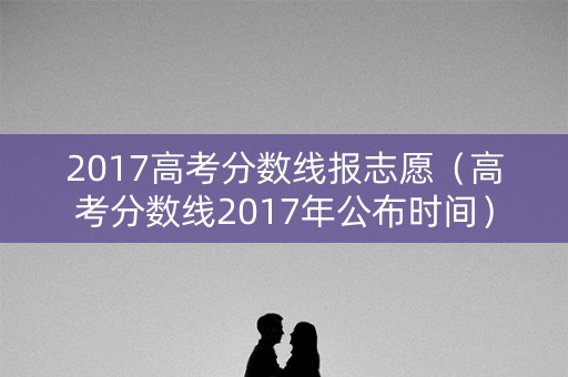 2017高考分数线报志愿（高考分数线2017年公布时间）