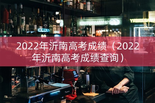 2022年沂南高考成绩（2022年沂南高考成绩查询）