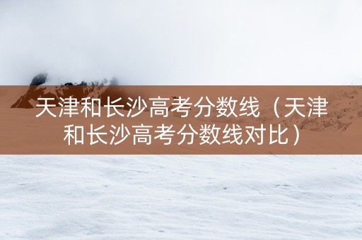 天津和长沙高考分数线（天津和长沙高考分数线对比）