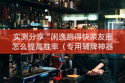 实测分享“闲逸跑得快亲友圈怎么提高胜率（专用辅牌神器免安装）