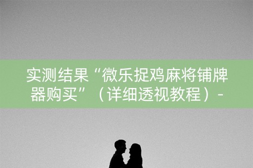 实测结果“微乐捉鸡麻将铺牌器购买”（详细透视教程）-哔哩哔哩
