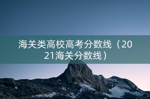 海关类高校高考分数线（2021海关分数线）