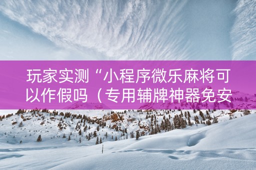玩家实测“小程序微乐麻将可以作假吗（专用辅牌神器免安装）