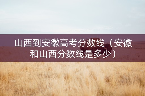 山西到安徽高考分数线（安徽和山西分数线是多少）