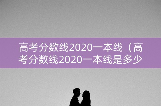 高考分数线2020一本线（高考分数线2020一本线是多少）