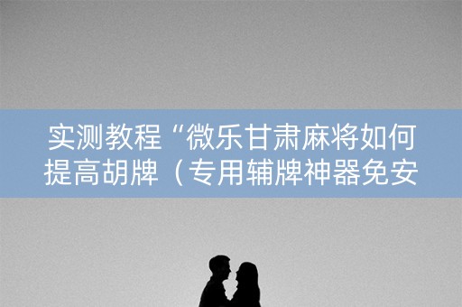 实测教程“微乐甘肃麻将如何提高胡牌（专用辅牌神器免安装）